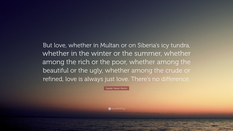 Saadat Hasan Manto Quote: “But love, whether in Multan or on Siberia’s icy tundra, whether in the winter or the summer, whether among the rich or the poor, whether among the beautiful or the ugly, whether among the crude or refined, love is always just love. There’s no difference.”