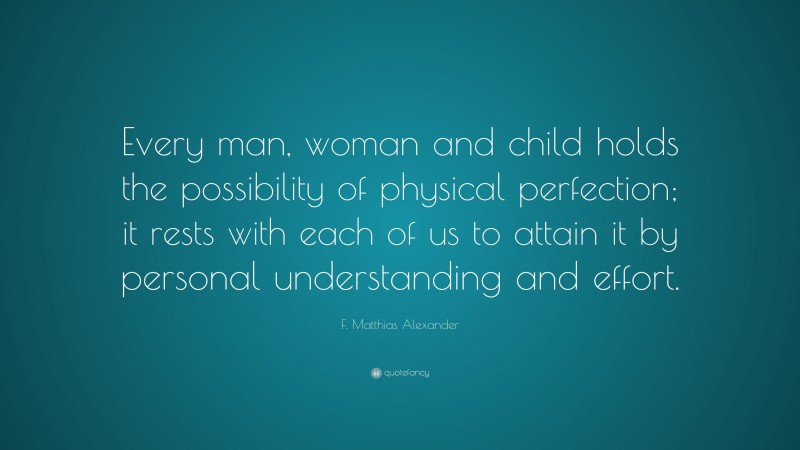 F. Matthias Alexander Quote: “Every man, woman and child holds the possibility of physical perfection; it rests with each of us to attain it by personal understanding and effort.”