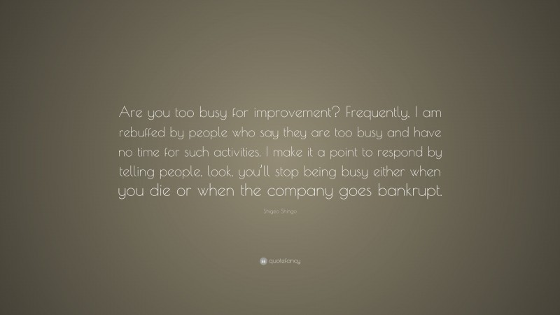 Shigeo Shingo Quote: “Are you too busy for improvement? Frequently, I am rebuffed by people who say they are too busy and have no time for such activities. I make it a point to respond by telling people, look, you’ll stop being busy either when you die or when the company goes bankrupt.”