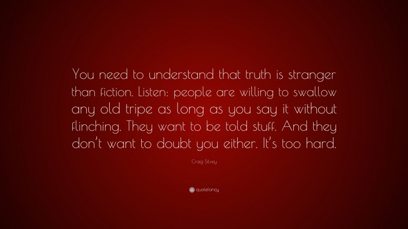Craig Silvey Quote: “You need to understand that truth is stranger than fiction. Listen: people are willing to swallow any old tripe as long as you say it without flinching. They want to be told stuff. And they don’t want to doubt you either. It’s too hard.”