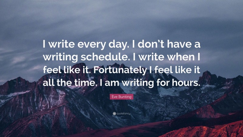 Eve Bunting Quote: “I write every day. I don’t have a writing schedule. I write when I feel like it. Fortunately I feel like it all the time. I am writing for hours.”