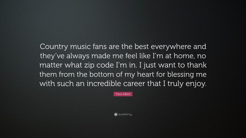 Trace Adkins Quote: “Country music fans are the best everywhere and they’ve always made me feel like I’m at home, no matter what zip code I’m in. I just want to thank them from the bottom of my heart for blessing me with such an incredible career that I truly enjoy.”