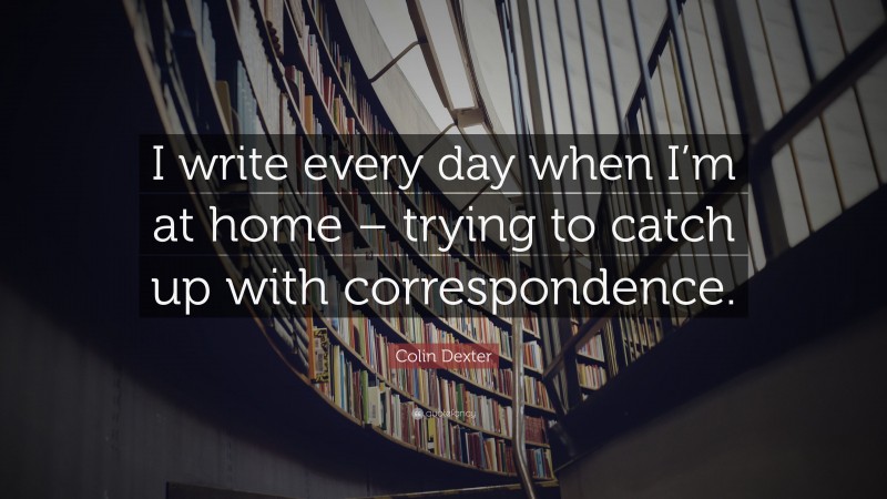 Colin Dexter Quote: “I write every day when I’m at home – trying to catch up with correspondence.”
