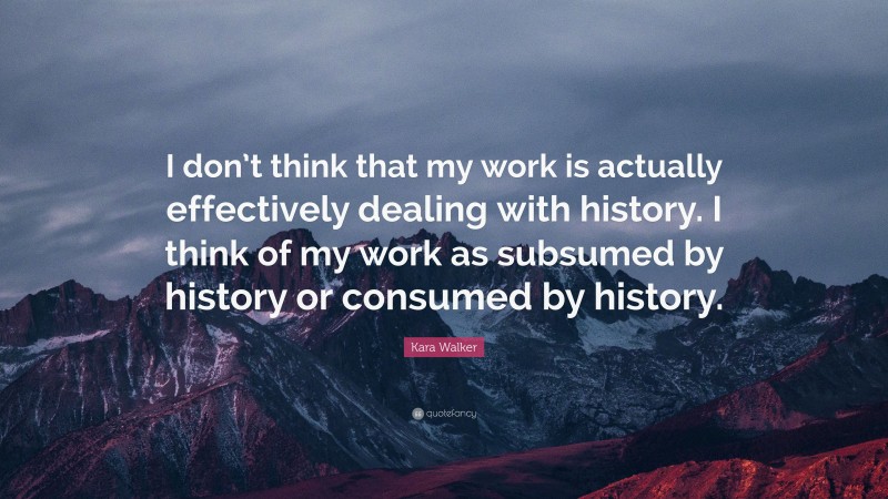 Kara Walker Quote: “I don’t think that my work is actually effectively dealing with history. I think of my work as subsumed by history or consumed by history.”