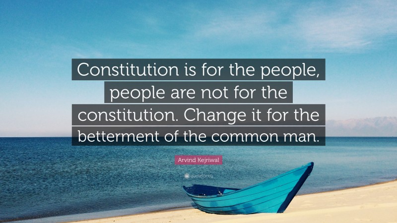 Arvind Kejriwal Quote: “Constitution is for the people, people are not for the constitution. Change it for the betterment of the common man.”