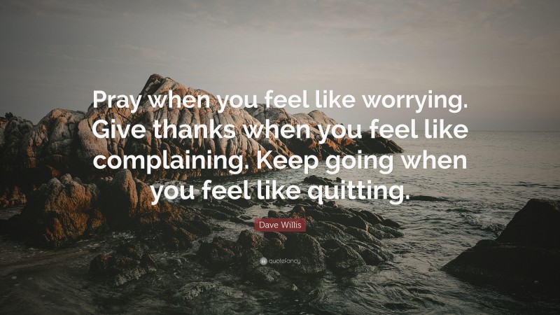 Dave Willis Quote: “Pray when you feel like worrying. Give thanks when you feel like complaining. Keep going when you feel like quitting.”