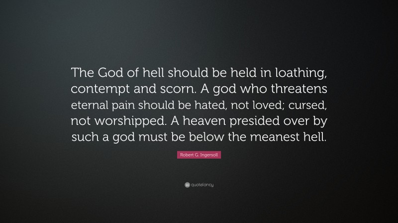 Robert G. Ingersoll Quote: “The God of hell should be held in loathing, contempt and scorn. A god who threatens eternal pain should be hated, not loved; cursed, not worshipped. A heaven presided over by such a god must be below the meanest hell.”