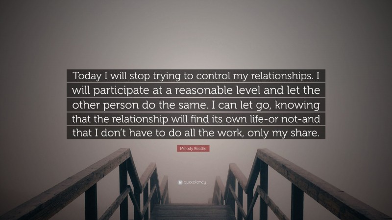 Melody Beattie Quote: “Today I will stop trying to control my relationships. I will participate at a reasonable level and let the other person do the same. I can let go, knowing that the relationship will find its own life-or not-and that I don’t have to do all the work, only my share.”