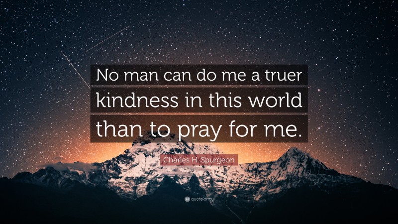 Charles H. Spurgeon Quote: “No man can do me a truer kindness in this world than to pray for me.”