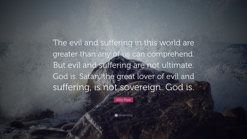 John Piper Quote: “The evil and suffering in this world are greater than any of us can comprehend. But evil and suffering are not ultimate. God is. Satan, the great lover of evil and suffering, is not sovereign. God is.”
