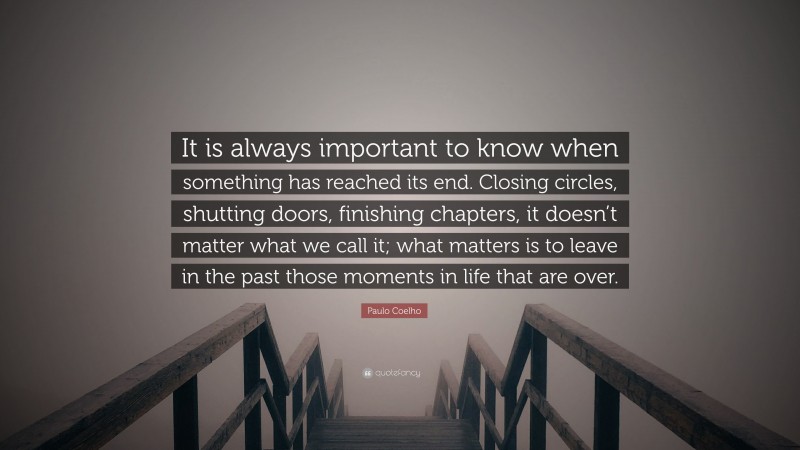 Paulo Coelho Quote: “It is always important to know when something has reached its end. Closing circles, shutting doors, finishing chapters, it doesn’t matter what we call it; what matters is to leave in the past those moments in life that are over.”