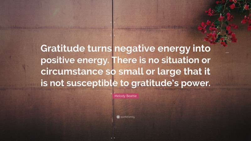 Melody Beattie Quote: “Gratitude turns negative energy into positive energy. There is no situation or circumstance so small or large that it is not susceptible to gratitude’s power.”