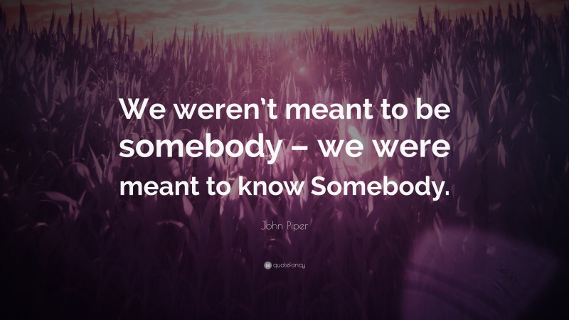 John Piper Quote: “We weren’t meant to be somebody – we were meant to know Somebody.”