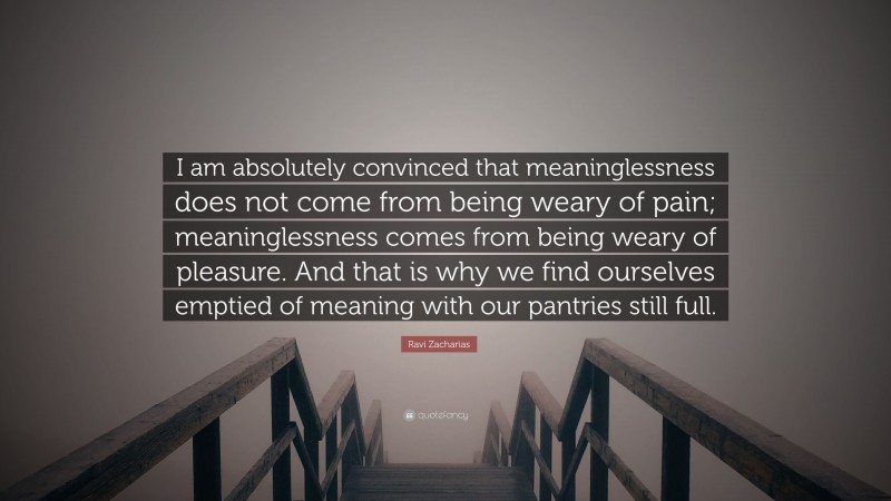 Ravi Zacharias Quote: “I am absolutely convinced that meaninglessness does not come from being weary of pain; meaninglessness comes from being weary of pleasure. And that is why we find ourselves emptied of meaning with our pantries still full.”