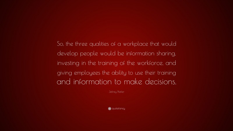Jeffrey Pfeffer Quote: “So, the three qualities of a workplace that would develop people would be information sharing, investing in the training of the workforce, and giving employees the ability to use their training and information to make decisions.”