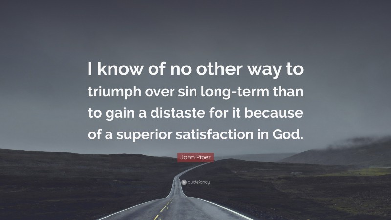John Piper Quote: “I know of no other way to triumph over sin long-term than to gain a distaste for it because of a superior satisfaction in God.”