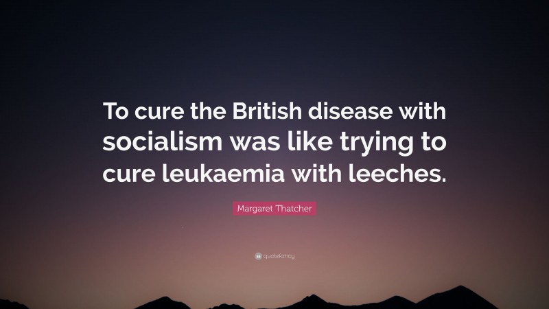 Margaret Thatcher Quote: “To cure the British disease with socialism was like trying to cure leukaemia with leeches.”