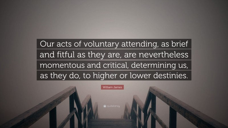 William James Quote: “Our acts of voluntary attending, as brief and fitful as they are, are nevertheless momentous and critical, determining us, as they do, to higher or lower destinies.”