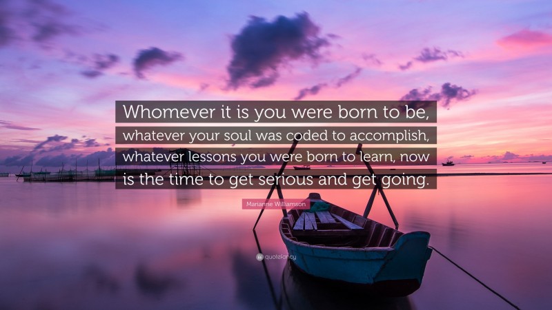 Marianne Williamson Quote: “Whomever it is you were born to be, whatever your soul was coded to accomplish, whatever lessons you were born to learn, now is the time to get serious and get going.”