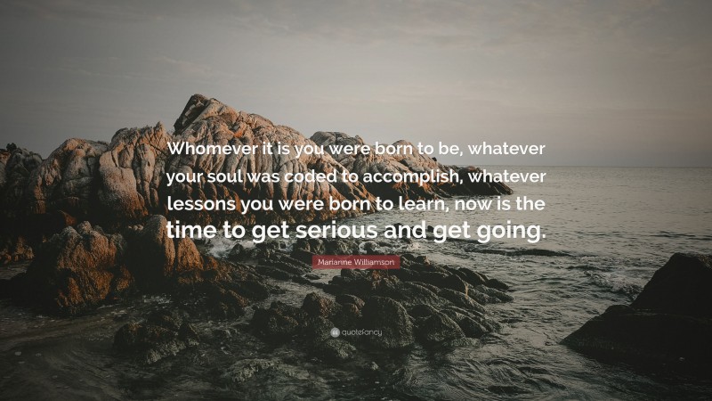 Marianne Williamson Quote: “Whomever it is you were born to be, whatever your soul was coded to accomplish, whatever lessons you were born to learn, now is the time to get serious and get going.”