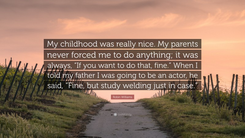 Robin Williams Quote: “My childhood was really nice. My parents never forced me to do anything; it was always, “If you want to do that, fine.” When I told my father I was going to be an actor, he said, “Fine, but study welding just in case.””