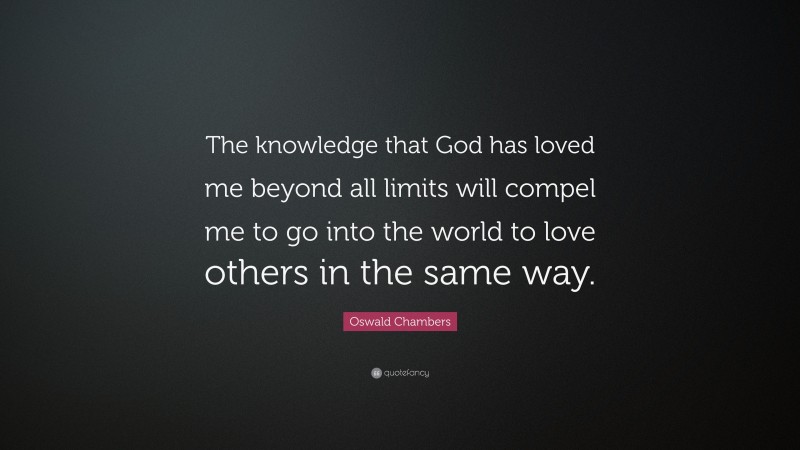 Oswald Chambers Quote: “The knowledge that God has loved me beyond all limits will compel me to go into the world to love others in the same way.”