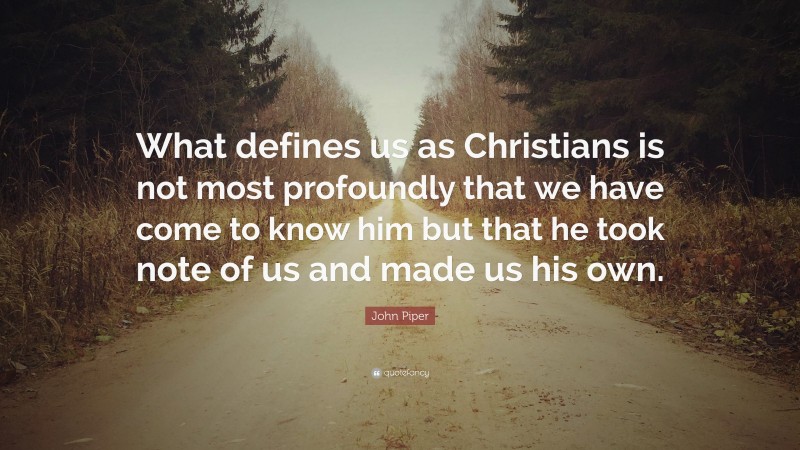 John Piper Quote: “What defines us as Christians is not most profoundly that we have come to know him but that he took note of us and made us his own.”