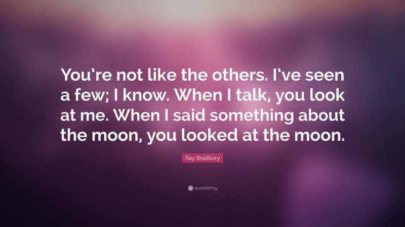 Ray Bradbury Quote: “You’re not like the others. I’ve seen a few; I know. When I talk, you look at me. When I said something about the moon, you looked at the moon.”