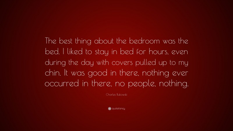 Charles Bukowski Quote: “The best thing about the bedroom was the bed. I liked to stay in bed for hours, even during the day with covers pulled up to my chin. It was good in there, nothing ever occurred in there, no people, nothing.”
