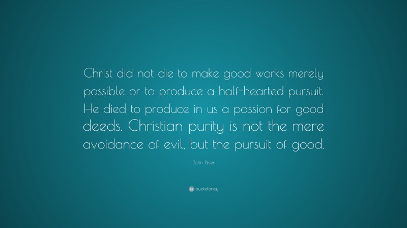 John Piper Quote: “Christ did not die to make good works merely possible or to produce a half-hearted pursuit. He died to produce in us a passion for good deeds. Christian purity is not the mere avoidance of evil, but the pursuit of good.”