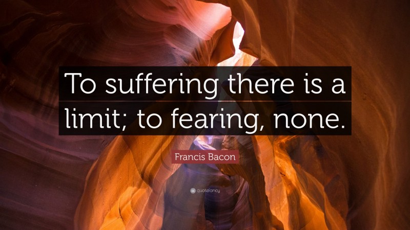 Francis Bacon Quote: “To suffering there is a limit; to fearing, none.”