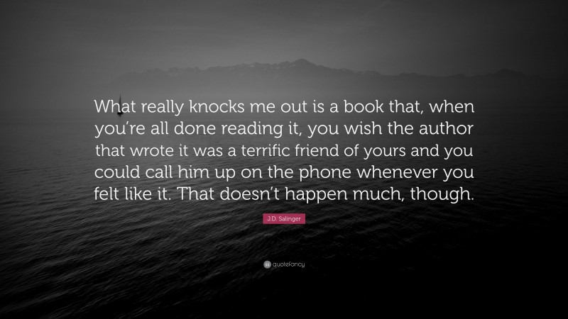 J.D. Salinger Quote: “What really knocks me out is a book that, when you’re all done reading it, you wish the author that wrote it was a terrific friend of yours and you could call him up on the phone whenever you felt like it. That doesn’t happen much, though.”