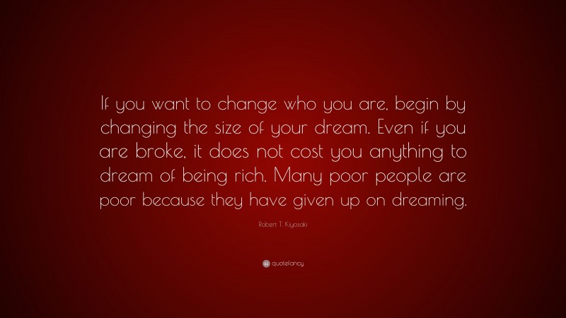 Robert T. Kiyosaki Quote: “If you want to change who you are, begin by changing the size of your dream. Even if you are broke, it does not cost you anything to dream of being rich. Many poor people are poor because they have given up on dreaming.”