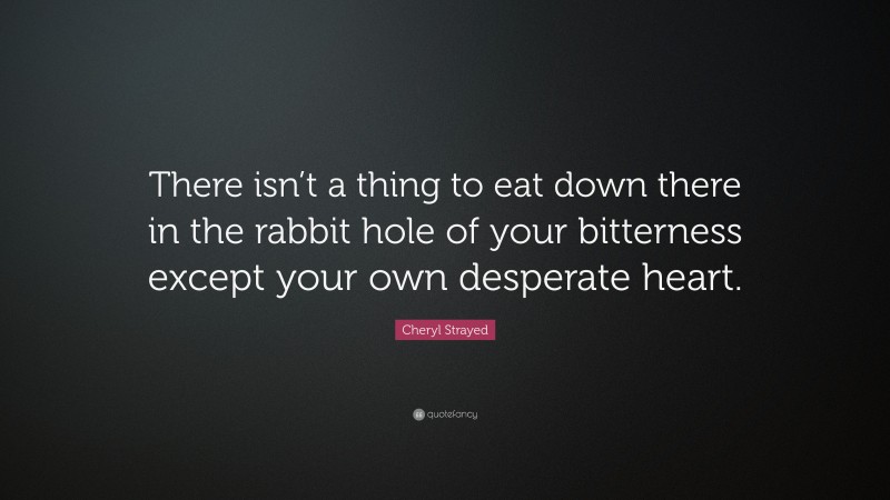 Cheryl Strayed Quote: “There isn’t a thing to eat down there in the rabbit hole of your bitterness except your own desperate heart.”