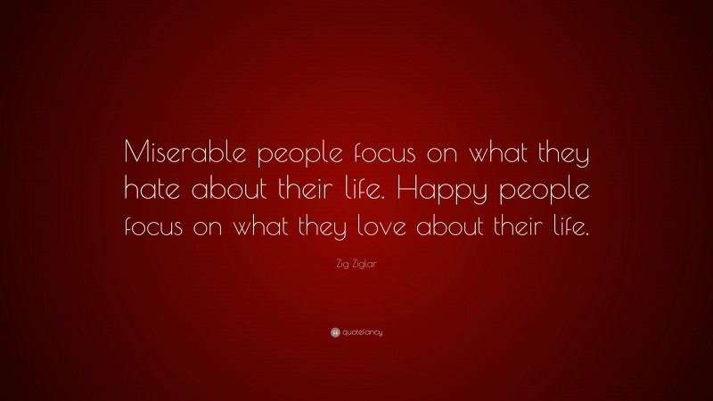 Zig Ziglar Quote: “Miserable people focus on what they hate about their life. Happy people focus on what they love about their life.”