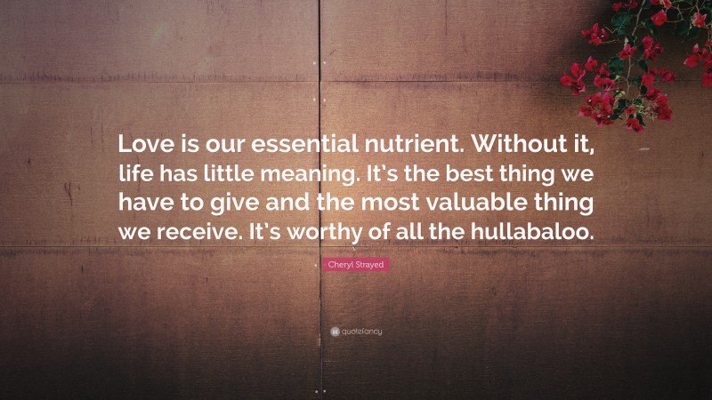 Cheryl Strayed Quote: “Love is our essential nutrient. Without it, life has little meaning. It’s the best thing we have to give and the most valuable thing we receive. It’s worthy of all the hullabaloo.”