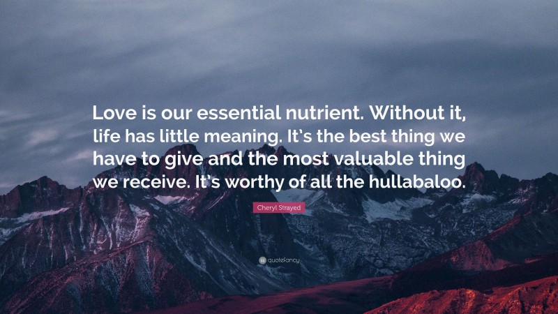 Cheryl Strayed Quote: “Love is our essential nutrient. Without it, life has little meaning. It’s the best thing we have to give and the most valuable thing we receive. It’s worthy of all the hullabaloo.”