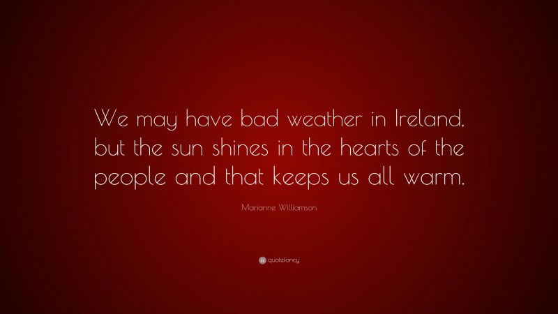 Marianne Williamson Quote: “We may have bad weather in Ireland, but the sun shines in the hearts of the people and that keeps us all warm.”