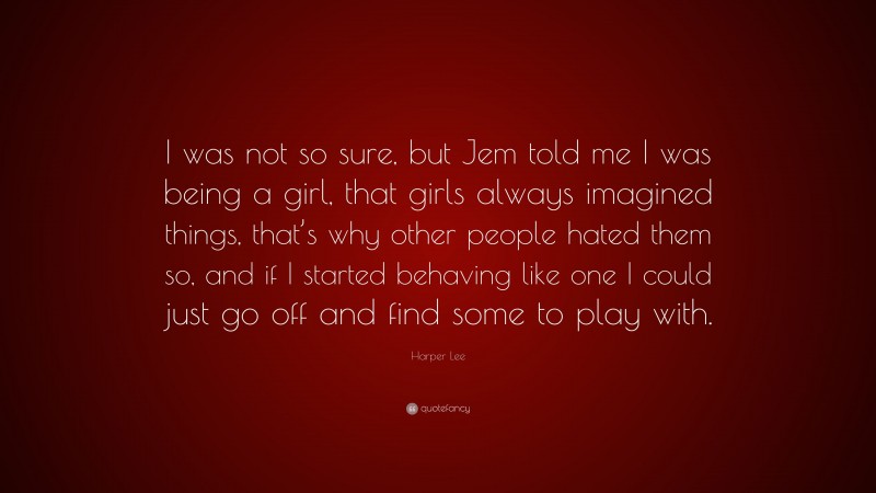 Harper Lee Quote: “I was not so sure, but Jem told me I was being a girl, that girls always imagined things, that’s why other people hated them so, and if I started behaving like one I could just go off and find some to play with.”