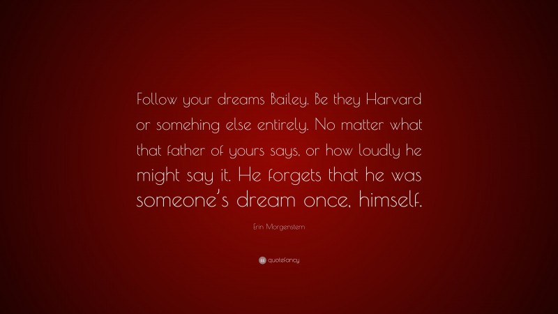 Erin Morgenstern Quote: “Follow your dreams Bailey. Be they Harvard or somehing else entirely. No matter what that father of yours says, or how loudly he might say it. He forgets that he was someone’s dream once, himself.”