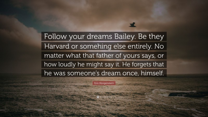 Erin Morgenstern Quote: “Follow your dreams Bailey. Be they Harvard or somehing else entirely. No matter what that father of yours says, or how loudly he might say it. He forgets that he was someone’s dream once, himself.”