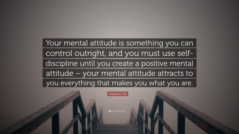 Napoleon Hill Quote: “Your mental attitude is something you can control outright, and you must use self-discipline until you create a positive mental attitude – your mental attitude attracts to you everything that makes you what you are.”