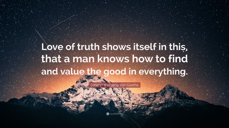 Johann Wolfgang von Goethe Quote: “Love of truth shows itself in this, that a man knows how to find and value the good in everything.”
