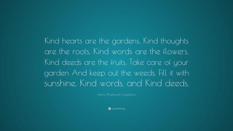 Henry Wadsworth Longfellow Quote: “Kind hearts are the gardens, Kind thoughts are the roots, Kind words are the flowers, Kind deeds are the fruits, Take care of your garden And keep out the weeds, Fill it with sunshine, Kind words, and Kind deeds.”
