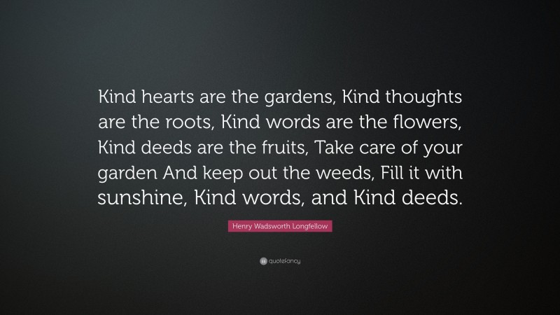 Henry Wadsworth Longfellow Quote: “Kind hearts are the gardens, Kind thoughts are the roots, Kind words are the flowers, Kind deeds are the fruits, Take care of your garden And keep out the weeds, Fill it with sunshine, Kind words, and Kind deeds.”