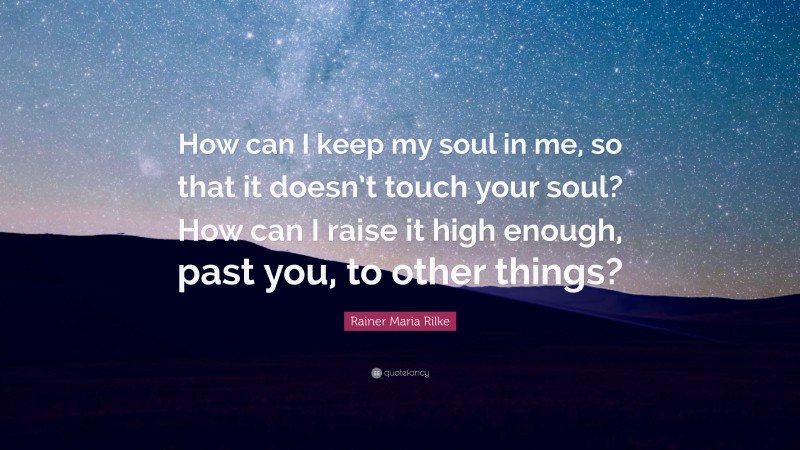 Rainer Maria Rilke Quote: “How can I keep my soul in me, so that it doesn’t touch your soul? How can I raise it high enough, past you, to other things?”