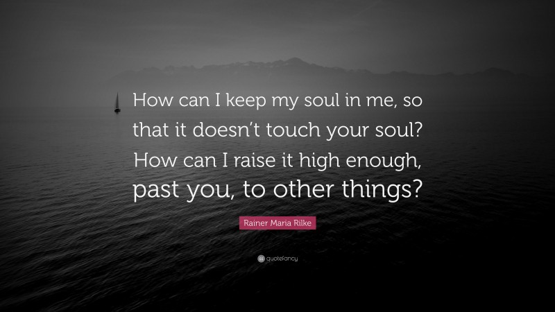 Rainer Maria Rilke Quote: “How can I keep my soul in me, so that it doesn’t touch your soul? How can I raise it high enough, past you, to other things?”
