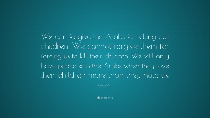 Golda Meir Quote: “We can forgive the Arabs for killing our children. We cannot forgive them for forcing us to kill their children. We will only have peace with the Arabs when they love their children more than they hate us.”
