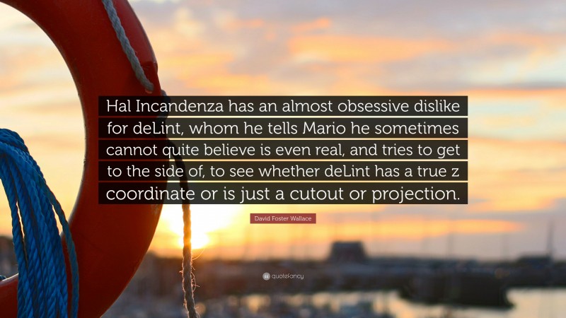 David Foster Wallace Quote: “Hal Incandenza has an almost obsessive dislike for deLint, whom he tells Mario he sometimes cannot quite believe is even real, and tries to get to the side of, to see whether deLint has a true z coordinate or is just a cutout or projection.”