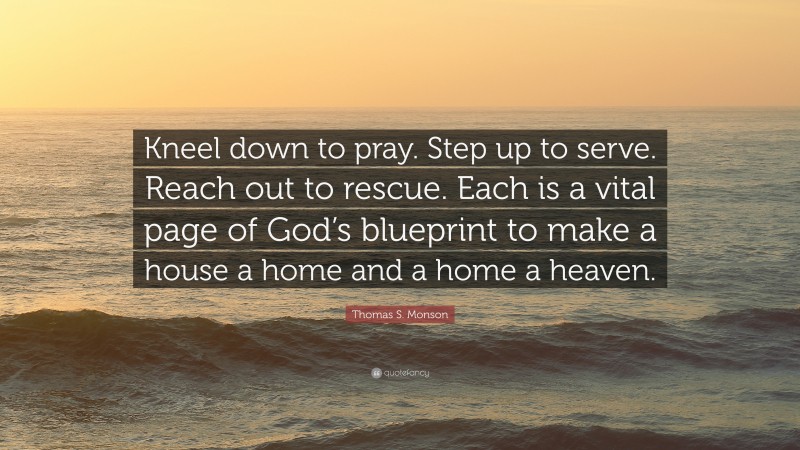 Thomas S. Monson Quote: “Kneel down to pray. Step up to serve. Reach out to rescue. Each is a vital page of God’s blueprint to make a house a home and a home a heaven.”